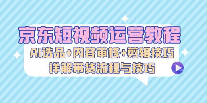 京东短视频运营教程：AI选品+内容审核+剪辑技巧，详解带货流程与技巧-星仔副业