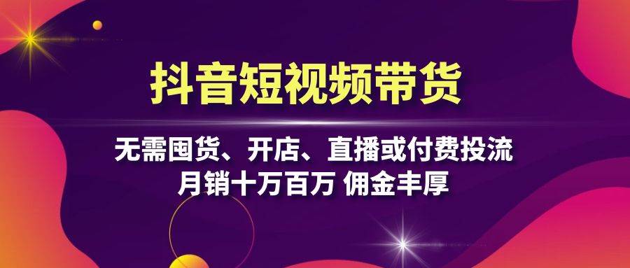 （13111期）抖音短视频带货：无需囤货、开店、直播或付费投流，月销十万百万 佣金丰厚-星仔副业