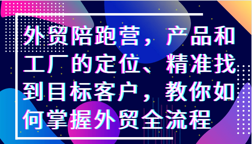 外贸陪跑营，产品和工厂的定位、精准找到目标客户，教你如何掌握外贸全流程-星仔副业