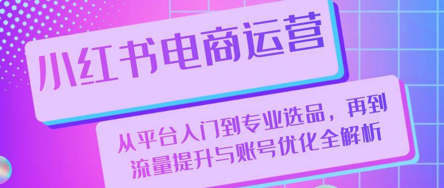 小红书电商运营：从平台入门到专业选品，再到流量提升与账号优化全解析-星仔副业