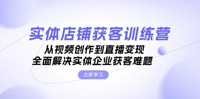 （13161期）实体店铺获客特训营：从视频创作到直播变现，全面解决实体企业获客难题-星仔副业