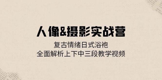 人像摄影实战营：复古情绪日式浴袍，全面解析上下中三段教学视频-星仔副业