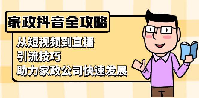 （13379期）家政抖音运营指南：从短视频到直播，引流技巧，助力家政公司快速发展-星仔副业