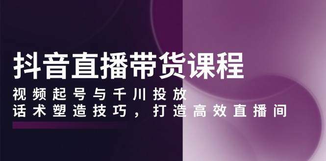 抖音直播带货课程，视频起号与千川投放，话术塑造技巧，打造高效直播间-星仔副业