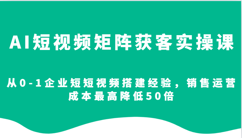 AI短视频矩阵获客实操课，从0-1企业短短视频搭建经验，销售运营成本最高降低50倍-星仔副业