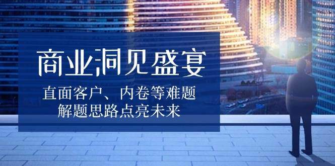 商业洞见盛宴，直面客户、内卷等难题，解题思路点亮未来-星仔副业