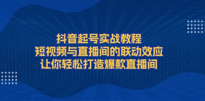 （13874期）抖音起号实战教程，短视频与直播间的联动效应，让你轻松打造爆款直播间-星仔副业