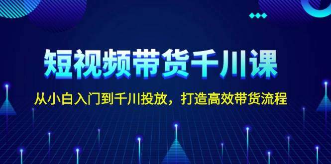 短视频带货千川课，从小白入门到千川投放，打造高效带货流程-星仔副业