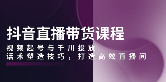 （13848期）抖音直播带货课程，视频起号与千川投放，话术塑造技巧，打造高效直播间-星仔副业