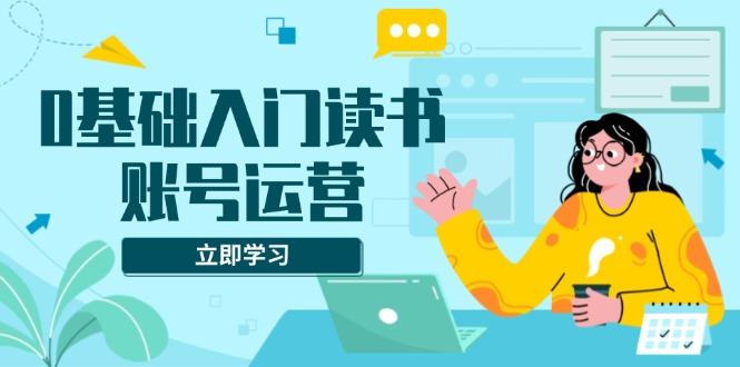 （13832期）0基础入门读书账号运营，系统课程助你解决素材、流量、变现等难题-星仔副业