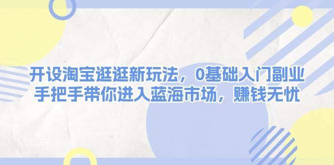 开设淘宝逛逛新玩法，0基础入门副业，手把手带你进入蓝海市场，赚钱无忧-星仔副业