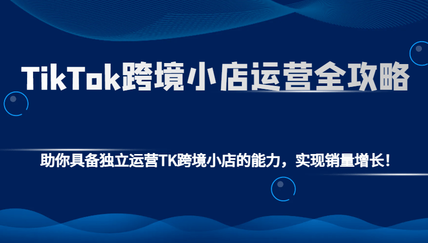 TikTok跨境小店运营全攻略：助你具备独立运营TK跨境小店的能力，实现销量增长！-星仔副业