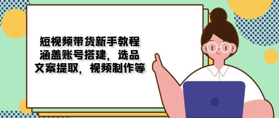 短视频卖货新手教学：包含账户构建，选款，创意文案获取，视频后期制作等-星仔副业