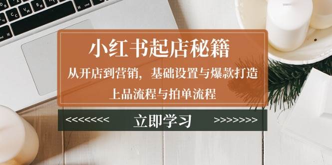 小红书起店秘籍：从开店到营销，基础设置与爆款打造、上品流程与拍单流程-星仔副业